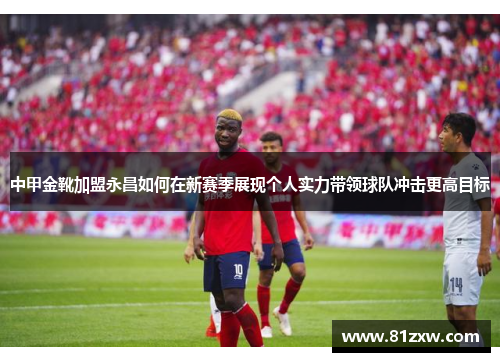 中甲金靴加盟永昌如何在新赛季展现个人实力带领球队冲击更高目标
