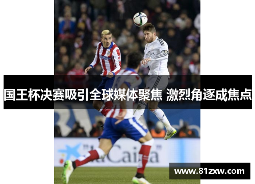 国王杯决赛吸引全球媒体聚焦 激烈角逐成焦点