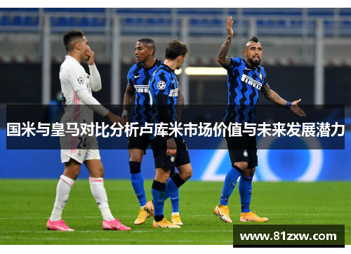 国米与皇马对比分析卢库米市场价值与未来发展潜力