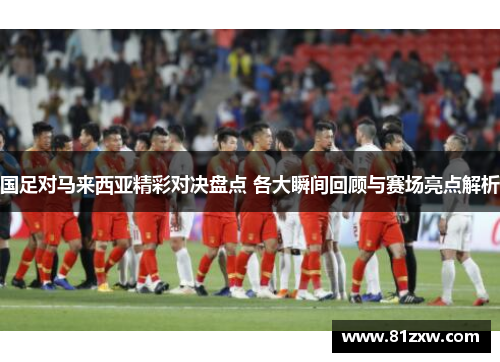 国足对马来西亚精彩对决盘点 各大瞬间回顾与赛场亮点解析