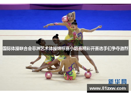 国际体操联合会非洲艺术体操锦标赛小组赛精彩开赛选手们争夺激烈