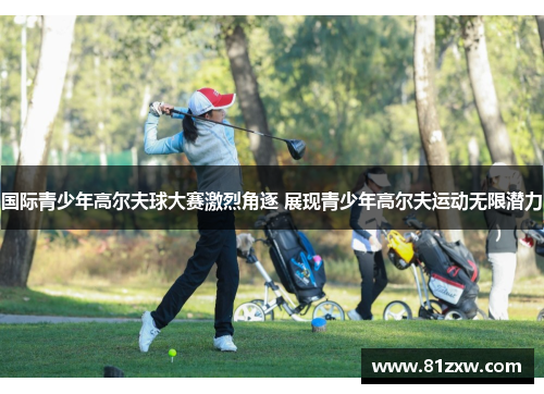 国际青少年高尔夫球大赛激烈角逐 展现青少年高尔夫运动无限潜力
