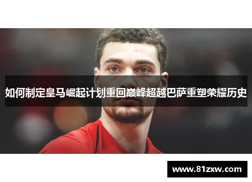 如何制定皇马崛起计划重回巅峰超越巴萨重塑荣耀历史